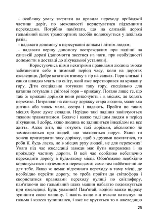 - особливу увагу звертати на правила переходу проїжджої
частини доріг, по можливості користуватися підземними
переходами. Потрібно пам'ятати, що на слизькій дорозі
гальмівний шлях транспортних засобів подовжується у декілька
разів;
- надавати допомогу в пересуванні жінкам і літнім людям;
- надавати першу допомогу постраждалим при падінні на
слизькій дорозі (допомогти звестися на ноги, при необхідності
допомогти в доставці до лікувальної установи).
Користуючись цими нехитрими правилами людина зможе
забезпечити себе в зимовий період часу, коли на дорогах
ожеледиця. Добре кататися взимку з гір на санках. Гори слизькі і
санки швидко мчать по снігу, який вже перетворився на крижану
гору. Діти спеціально готували таку гору, спеціально для
катання готували з снігової гори – крижану. Погано лише те, що
такі ж крижані доріжки вони розкочують і в місцях, де ходять
перехожі. Потрапляє на слизьку доріжку стара людина, маленька
дитина або чиясь мама, сестра і падають. Пройти по таких
місцях буває дуже складно. Нерідко такі падіння закінчуються
тяжким травматизмом. Боляче і важко тоді цим людям в період
лікування. І добре, якщо людина не залишиться інвалідом на все
життя. Адже діти, які готують такі доріжки, абсолютно не
замислюються про людей, що знаходяться поруч. Якщо ти
хочеш приготувати таку доріжку, щоб з друзями покататися, то
роби її, будь ласка, не в місцях руху людей, не для перехожих!
Увага під час ожеледиці завжди має бути направлена і на
проїжджу частину дороги. В цей час особливо небезпечно
переходити дорогу в будь-якому місці. Обов'язково необхідно
користуватися підземними переходами: саме там найбезпечніше
для тебе. Якщо ж немає підземного переходу в тому місці, де
необхідно перейти дорогу, то треба пройти до світлофора і
скористатися правилами переходу вулиці по світлофору,
пам'ятаючи що гальмівний шлях машин набагато подовжується
при ожеледиці. Будь уважний! Пам'ятай, водієві важко відразу
зупинити свою машину. І навіть якщо він вчасно натиснув на
гальма і колеса зупинилися, і вже не крутяться то в ожеледицю
25
 