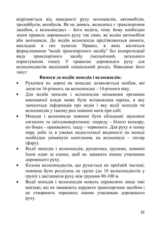 відрізняється від швидкості руху мотоциклів, автомобілів,
тролейбусів, автобусів. Як не дивись, велосипед є транспортним
засобом, а велосипедист – його водієм, тому йому необхідно
знати правила дорожнього руху так само, як водію автомобіля
або мотоцикла. До водіїв велосипеда пред'являються вимоги,
викладені в тих пунктах Правил, в яких міститься
формулювання "водій транспортного засобу" без конкретизації
виду транспортного засобу (механічний, загального
користування тощо). У правилах дорожнього руху для
велосипедистів виділений спеціальний розділ. Наводимо його
зміст:
Вимоги до водіїв мопедів і велосипедів:
• Рухатися по дорозі на мопедах дозволяється особам, які
досягли 16-річного, на велосипедах - 14-річного віку.
• Для водіїв мопедів і велосипедів місцевими органами
виконавчої влади може бути встановлена картка, в яку
заноситься інформація про водія і яку водії мопедів чи
велосипедів у такому разі повинні мати при собі.
• Мопеди і велосипеди повинні бути обладнані звуковим
сигналом та світлоповертачами: спереду - білого кольору,
по боках - оранжевого, ззаду - червоного. Для руху в темну
пору доби та в умовах недостатньої видимості на мопеді
необхідно увімкнути освітлення, на велосипеді – ліхтар
(фару).
• Водії мопедів і велосипедів, рухаючись групами, повинні
їхати один за одним, щоб не заважати іншим учасникам
дорожнього руху.
• Колона велосипедистів, що рухається по проїзній частині,
повинна бути розділена на групи (до 10 велосипедистів у
групі) з дистанцією руху між групами 80-100 м.
• Водії мопедів і велосипедів можуть перевозити лише такі
вантажі, які не заважають керувати транспортним засобом і
не створюють перешкод іншим учасникам дорожнього
руху.
31
 
