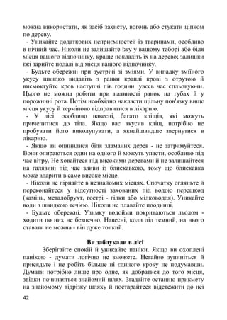 можна використати, як засіб захисту, вогонь або стукати ціпком
по дереву.
- Уникайте додаткових неприємностей із тваринами, особливо
в нічний час. Ніколи не залишайте їжу у вашому таборі або біля
місця вашого відпочинку, краще покладіть їх на дерево; залишки
їжі зарийте подалі від місця вашого відпочинку.
- Будьте обережні при зустрічі зі зміями. У випадку зміїного
укусу швидко видавіть з ранки краплі крові з отрутою й
висмоктуйте кров наступні пів години, увесь час спльовуючи.
Цього не можна робити при наявності ранок на губах й у
порожнині рота. Потім необхідно накласти щільну пов'язку вище
місця укусу й терміново відправитися в лікарню.
- У лісі, особливо навесні, багато кліщів, які можуть
причепитися до тіла. Якщо вас вкусив кліщ, потрібно не
пробувати його виколупувати, а якнайшвидше звернутися в
лікарню.
- Якщо ви опинилися біля зламаних дерев - не затримуйтеся.
Вони опираються один на одного й можуть упасти, особливо під
час вітру. Не ховайтеся під високими деревами й не залишайтеся
на галявині під час зливи із блискавкою, тому що блискавка
може вдарити в саме високе місце.
- Ніколи не пірнайте в незнайомих місцях. Спочатку огляньте й
переконайтеся у відсутності захованих під водою перешкод
(камінь, металобрухт, гострі - гілки або мілководдя). Уникайте
води з швидкою течією. Ніколи не плавайте поодинці.
- Будьте обережні. Узимку водойми покриваються льодом -
ходити по них не безпечно. Навесні, коли лід темний, на нього
ставати не можна - він дуже тонкий.
Ви заблукали в лісі
Зберігайте спокій й уникайте паніки. Якщо ви охоплені
панікою - думати логічно не зможете. Негайно зупиніться й
присядьте і не робіть більше ні єдиного кроку не подумавши.
Думати потрібно лише про одне, як добратися до того місця,
звідки починається знайомий шлях. Згадайте останню прикмету
на знайомому відрізку шляху й постарайтеся відстежити до неї
42
 