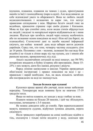 (купання, плавання, плавання на човнах і судах, приготування
напоїв та їжі) і газоподібному (пара в сауні). Але вода вимагає до
себе відповідної уваги та обережності. Вона не любить людей
недисциплінованих і незнаючих та карає тих, хто нехтує
правилами спілкування з нею. Щорічно безліч людей гине на
водоймах, приносячи страшне горе своїм рідним і близьким.
Мова не йде про стихійні лиха, коли водна стихія обрушується
на людей і людські та матеріальні втрати відбуваються не з вини
людини. Йдеться про загибель людей через власну необачність
або по незнанню основ поведінки на воді і біля неї (на березі, на
плавзасобах). Статистичні дані та засоби масової інформації
свідчать, що майже кожний день вода забирає життя десятків
українців. Серед тих, хто тоне, четверту частину складають діти
до 16 років. Половина з них - малюки, залишені без нагляду біля
водойм (і не тільки в літню жару під час купань, але і зимою або
ранньою весною, провалюючись під лід).
Аналіз надзвичайних ситуацій на воді показує, що 50-70%
потерпілих впадають в буйну істерику або прострацію. Лише 15-
25% з них можуть діяти без паніки, розумно і рішуче.
Перед літніми канікулами в школах України проводяться
обов’язкові інструктажі з правил поведінки на воді і це –
правильно і вкрай необхідно. Але, на жаль кількість загиблих
або постраждалих на воді не зменшується.
Заходи безпеки при купанні
Купатися краще вранці або увечері, коли немає небезпеки
перегріву. Температура води повинна бути не нижчою 17-19
градусів тепла.
Якщо не вмієш плавати, не заходи у воду глибше за пояс.
Плавати можна не більше 20 хвилин, і цей час збільшують
поступово, починаючи з 3-5 хвилин.
Не можна доводити себе до ознобу. При переохолодженні
можуть виникнути судоми, відбутися зупинка дихання, втрата
свідомості.
Після тривалого перебування на сонці необхідно відійти в
тінь, охолонути і тільки потім входити у воду, оскільки при
45
 