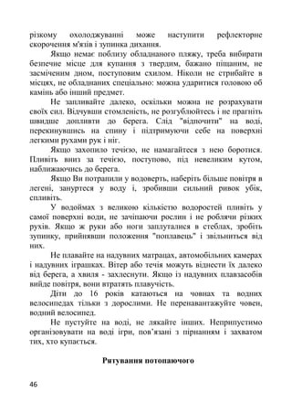 різкому охолоджуванні може наступити рефлекторне
скорочення м'язів і зупинка дихання.
Якщо немає поблизу обладнаного пляжу, треба вибирати
безпечне місце для купання з твердим, бажано піщаним, не
засміченим дном, поступовим схилом. Ніколи не стрибайте в
місцях, не обладнаних спеціально: можна ударитися головою об
камінь або інший предмет.
Не запливайте далеко, оскільки можна не розрахувати
своїх сил. Відчувши стомленість, не розгублюйтесь і не прагніть
швидше допливти до берега. Слід "відпочити" на воді,
перекинувшись на спину і підтримуючи себе на поверхні
легкими рухами рук і ніг.
Якщо захопило течією, не намагайтеся з нею боротися.
Пливіть вниз за течією, поступово, під невеликим кутом,
наближаючись до берега.
Якщо Ви потрапили у водоверть, наберіть більше повітря в
легені, зануртеся у воду і, зробивши сильний ривок убік,
спливіть.
У водоймах з великою кількістю водоростей пливіть у
самої поверхні води, не зачіпаючи рослин і не роблячи різких
рухів. Якщо ж руки або ноги заплуталися в стеблах, зробіть
зупинку, прийнявши положення "поплавець" і звільниться від
них.
Не плавайте на надувних матрацах, автомобільних камерах
і надувних іграшках. Вітер або течія можуть віднести їх далеко
від берега, а хвиля - захлеснути. Якщо із надувних плавзасобів
вийде повітря, вони втратять плавучість.
Діти до 16 років катаються на човнах та водних
велосипедах тільки з дорослими. Не перенавантажуйте човен,
водний велосипед.
Не пустуйте на воді, не лякайте інших. Неприпустимо
організовувати на воді ігри, пов’язані з пірнанням і захватом
тих, хто купається.
Рятування потопаючого
46
 