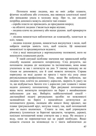 Потопати може людина, яка не вміє добре плавати,
фізично ослаблена або стомлена, яка вживала алкогольні напої
або випадково упала в холодну воду. Про те, що людині
потрібна допомога можуть свідчити такі ознаки:
- спроба плисти не призводить до просування вперед;
- на обличчі людини з’являється вираз відчаю;
- людина кличе на допомогу або махає руками. щоб привернути
увагу;
- людина намагається наблизитися до плавзасобу, хапається за
пліт, човен;
- людина плескає руками, намагається висунутися з води, щоб
набрати повітря замість того, щоб плисти. Ці намаганні
мимовільні та продовжуються недовго;
- тіло у воді знаходиться у вертикальному положенні, ноги не
виконують плавальних рухів.
У такій ситуації особливе значення має правильний вибір
способу надання допомоги потерпілому. Слід розуміти, що
потопаюча людина діє несвідомо та інстинктивно, вона може
учепитися за вас і потягнути на дно. У такому випадку ви не
тільки не допоможете, але й самі можете потонути. Справа
порятунку на воді далеко не проста і часто під силу лише
рятувальникам-професіоналам. Тому, якщо Ви побачили, що
людина тоне, кличте на допомогу дорослих, зверніть їх увагу на
те, що відбувається. Багато хто з дорослих уміє плавати і зможе
надати допомогу потопаючому. При рятуванні потопаючого
ваша мета: витягнути потерпілого на берег з якнайменшою
небезпекою для вас. Виберіть найбезпечніший спосіб -
дистанційної подачі рятувальних засобів: по можливості
залишайтеся на березі і намагайтеся дотягнутися до
потопаючого рукою, палицею або киньте йому предмет, що
плаває (рятувальний круг, мотузка тощо), так, щоб потопаючий
зміг за нього вхопитися. Стежте за тим, щоб утримувати
рівновагу (ухопиться за берегові предмети, чагарник, дерево),
оскільки потопаючий може стягнути вас у воду. Не входьте у
воду, поки не переконаєтеся що це украй необхідно. Якщо
нещастя сталося на мілководді та є змога наблизитися до
47
 