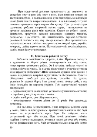 При відсутності дихання приступають до штучного за
способом «рот в рот» або «рот в ніс». Тіло повинне лежати на
твердій поверхні, а голова повинна бути максимально відхилена
назад (щоб повітря потрапляло в легені, а не в шлунок). Штучне
дихання проводять через марлю або хустку. При зупинці серця
одночасно роблять непрямий масаж серця, натискаючи на
грудину декілька разів між вдихами. Краще це робити удвох.
Попросить присутніх негайно викликати «швидку медичну
допомогу». Пам’ятайте, що інтенсивність серцево-легеневої
реанімації залежить від віку постраждалого. Для профілактики
переохолодження: зніміть з постраждалого мокрий одяг, укрийте
ковдрою, дайте гаряче пиття. Потерпілого слід госпіталізувати,
навіть якщо йому стало краще.
13. Безпека на рибалці влітку
Рибалити полюбляють і дорослі, і діти. Приємно посидіти
з вудочкою на березі річки, помилуватися на схід сонця,
перехитрити примхливу рибку. От і готують рибалки снасті та
човни, очікуючи улову. Та під час відпочинку з вудочкою теж не
слід втрачати обережності.Щоб уникнути купання при вудінні з
човна, від рибалки потрібні акуратність та обережність. Снасті і
обладнання, необхідні для вудіння, тримайте під рукою,
уклавши їх уздовж борту і на днищі човна позаду себе, а все
інше покладіть на кормове сидіння. При користуванні човном
заборонено:
- перевантажувати човен понад установлену пасажиромісткість;
- стрибати у воду і купатися з човна;
- сидіти на бортах, розгойдувати човен;
- користуватися човном дітям до 16 років без супроводу
дорослих.
Під час лову не поспішайте. Якщо потрібно змінити місце
у човні, робіть це пригнувшись і тримаючись за сидіння або борт
човна, не перегинайтесь через борт. Не забудьте взяти
рятувальний круг або жилет. При ловлі спінінгом займіть
надійне і зручне положення, вставши лицем до носа або корми,
злегка розставивши ноги. Якір спускайте тільки з носа або корми
50
 
