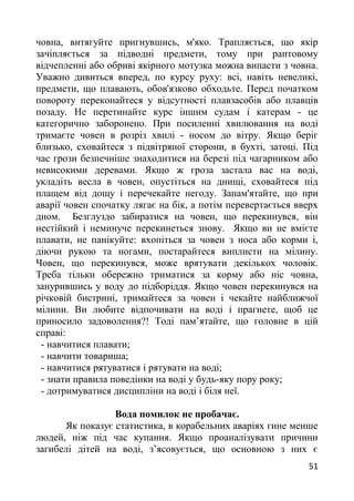 човна, витягуйте пригнувшись, м'яко. Трапляється, що якір
зачіпляється за підводні предмети, тому при раптовому
відчепленні або обриві якірного мотузка можна випасти з човна.
Уважно дивиться вперед, по курсу руху: всі, навіть невеликі,
предмети, що плавають, обов'язково обходьте. Перед початком
повороту переконайтеся у відсутності плавзасобів або плавців
позаду. Не перетинайте курс іншим судам і катерам - це
категорично заборонено. При посиленні хвилювання на воді
тримаєте човен в розріз хвилі - носом до вітру. Якщо беріг
близько, сховайтеся з підвітряної сторони, в бухті, затоці. Під
час грози безпечніше знаходитися на березі під чагарником або
невисокими деревами. Якщо ж гроза застала вас на воді,
укладіть весла в човен, опустіться на днищі, сховайтеся під
плащем від дощу і перечекайте негоду. Запам'ятайте, що при
аварії човен спочатку лягає на бік, а потім перевертається вверх
дном. Безглуздо забиратися на човен, що перекинувся, він
нестійкий і неминуче перекинеться знову. Якщо ви не вмієте
плавати, не панікуйте: вхопіться за човен з носа або корми і,
діючи рукою та ногами, постарайтеся виплисти на мілину.
Човен, що перекинувся, може врятувати декількох чоловік.
Треба тільки обережно триматися за корму або ніс човна,
занурившись у воду до підборіддя. Якщо човен перекинувся на
річковій бистрині, тримайтеся за човен і чекайте найближчої
мілини. Ви любите відпочивати на воді і прагнете, щоб це
приносило задоволення?! Тоді пам’ятайте, що головне в цій
справі:
- навчитися плавати;
- навчити товариша;
- навчитися рятуватися і рятувати на воді;
- знати правила поведінки на воді у будь-яку пору року;
- дотримуватися дисципліни на воді і біля неї.
Вода помилок не пробачає.
Як показує статистика, в корабельних аваріях гине менше
людей, ніж під час купання. Якщо проаналізувати причини
загибелі дітей на воді, з’ясовується, що основною з них є
51
 