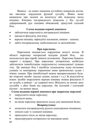 Вивихи – це повне зміщення суглобних поверхонь кісток,
що викликає порушення функції суглобу. Вивих може
виникнути при падінні на витягнуту або відведену назад
кінцівку. Кінцівка постраждалого відведена у бік, суглоб
деформований, рух кінцівки обмежений, присутній сильний
біль.
Схема надання першої допомоги:
• забезпечити нерухомість постраждалої кінцівки;
• накласти фіксуючу пов’язку;
• верхню кінцівку зафіксуйте косинкою, нижню – шиною;
• дайте постраждалому знеболювальне та заспокійливе.
При переломах.
Переломом називається порушення цілості кістки. В
області перелому потерпілий відчуває різкий біль, що
посилюється при спробі змінити положення. Переломи бувають
закриті і відкриті. При переломах потерпілому необхідно
забезпечити іммобілізацію (нерухомість) пошкодженої ділянки
тіла. Це зменшує біль і запобігає подальшому зсуву кісткових
уламків та повторному пораненню ними кровоносних судин і
м'яких тканин. При іммобілізації можна використовувати будь-
які підручні засоби (вузькі дошки, палиці і т.д.) За відсутністю
інших засобів знерухоміти верхню кінцівку можна фіксацією її
до тулуба, а нижню – до здорової ноги. Фіксують не менше двох
суглобів з обох боків від перелому. На плечовій і стегновій
кістках – не менше трьох.
Схема надання першої допомоги при закритому переломі:
• знерухоміти місце перелому;
• накласти шину;
• на місце перелому прикласти холод для зменшення болю;
Неприпустимо:
• дозволяти постраждалому рухати ушкодженою кінцівкою;
• знімати одяг із зламаної кінцівки;
• прикладати тепло до місця перелому;
• транспортувати потерпілого не наклавши шині.
62
 