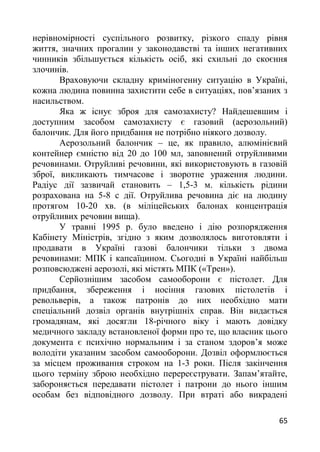 нерівномірності суспільного розвитку, різкого спаду рівня
життя, значних прогалин у законодавстві та інших негативних
чинників збільшується кількість осіб, які схильні до скоєння
злочинів.
Враховуючи складну криміногенну ситуацію в Україні,
кожна людина повинна захистити себе в ситуаціях, пов’язаних з
насильством.
Яка ж існує зброя для самозахисту? Найдешевшим і
доступним засобом самозахисту є газовий (аерозольний)
балончик. Для його придбання не потрібно ніякого дозволу.
Аерозольний балончик – це, як правило, алюмінієвий
контейнер ємністю від 20 до 100 мл, заповнений отруйливими
речовинами. Отруйливі речовини, які використовують в газовій
зброї, викликають тимчасове і зворотне ураження людини.
Радіус дії зазвичай становить – 1,5-3 м. кількість рідини
розрахована на 5-8 с дії. Отруйлива речовина діє на людину
протягом 10-20 хв. (в міліцейських балонах концентрація
отруйливих речовин вища).
У травні 1995 р. було введено і дію розпорядження
Кабінету Міністрів, згідно з яким дозволялось виготовляти і
продавати в Україні газові балончики тільки з двома
речовинами: МПК і капсаїцином. Сьогодні в Україні найбільш
розповсюджені аерозолі, які містять МПК («Трен»).
Серйознішим засобом самооборони є пістолет. Для
придбання, збереження і носіння газових пістолетів і
револьверів, а також патронів до них необхідно мати
спеціальний дозвіл органів внутрішніх справ. Він видається
громадянам, які досягли 18-річного віку і мають довідку
медичного закладу встановленої форми про те, що власник цього
документа є психічно нормальним і за станом здоров’я може
володіти указаним засобом самооборони. Дозвіл оформлюється
за місцем проживання строком на 1-3 роки. Після закінчення
цього терміну зброю необхідно перереєструвати. Запам’ятайте,
забороняється передавати пістолет і патрони до нього іншим
особам без відповідного дозволу. При втраті або викрадені
65
 
