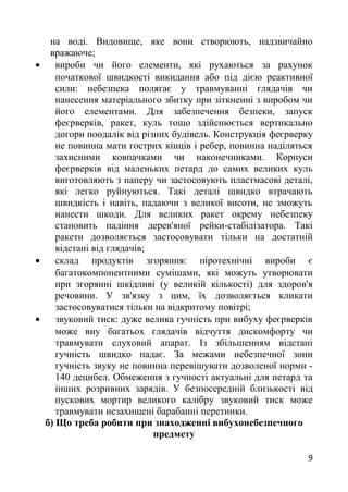 на воді. Видовище, яке вони створюють, надзвичайно
вражаюче;
• вироби чи його елементи, які рухаються за рахунок
початкової швидкості викидання або під дією реактивної
сили: небезпека полягає у травмуванні глядачів чи
нанесення матеріального збитку при зіткненні з виробом чи
його елементами. Для забезпечення безпеки, запуск
феєрверків, ракет, куль тощо здійснюється вертикально
догори поодалік від різних будівель. Конструкція феєрверку
не повинна мати гострих кінців і ребер, повинна наділяться
захисними ковпачками чи наконечниками. Корпуси
феєрверків від маленьких петард до самих великих куль
виготовляють з паперу чи застосовують пластмасові деталі,
які легко руйнуються. Такі деталі швидко втрачають
швидкість і навіть, падаючи з великої висоти, не зможуть
нанести шкоди. Для великих ракет окрему небезпеку
становить падіння дерев'яної рейки-стабілізатора. Такі
ракети дозволяється застосовувати тільки на достатній
відстані від глядачів;
• склад продуктів згоряння: піротехнічні вироби є
багатокомпонентними сумішами, які можуть утворювати
при згорянні шкідливі (у великій кількості) для здоров'я
речовини. У зв'язку з цим, їх дозволяється кликати
застосовуватися тільки на відкритому повітрі;
• звуковий тиск: дуже велика гучність при вибуху феєрверків
може виу багатьох глядачів відчуття дискомфорту чи
травмувати слуховий апарат. Із збільшенням відстані
гучність швидко падає. За межами небезпечної зони
гучність звуку не повинна перевішувати дозволеної норми -
140 децибел. Обмеження з гучності актуальні для петард та
інших розривних зарядів. У безпосередній близькості від
пускових мортир великого калібру звуковий тиск може
травмувати незахищені барабанні перетинки.
б) Що треба робити при знаходженні вибухонебезпечного
предмету
9
 