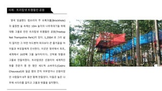 영국 잉글랜드 컴브리아 주 브록크홀(Brockhole)의
울창한 숲 속에는 10m 높이의 나무꼭대기들 위에
대형 그물로 만든 트리탑넷 트램펄린 공원(Treetop
Net Trampoline Park)이 있다. 1,200㎡ 로 그리 넓지
않지만 그 어떤 어드벤처 파크보다 큰 즐거움을 아이
들과 부모들에게 선사한다. 이곳은 영국에서 최초,
세계에서 16번째 그물 놀이터이다. 선박용 밧줄과
그물로 만들어졌다. 트리탑넷은 선원이자 세계적인
밧 줄 전 문 가 중 한 명 인 세 드 릭 쇼 바 우 드 (Cedric
Chauvaud)와 일곱 명의 전직 어부였거나 선원이었던
사람들이 6주 동안 함께 만들었다. 이들은 높은 나무
에 사다리를 걸치고 그물과 밧줄을 설치했다.
사례 : 트리탑넷 트램펄린 공원
 