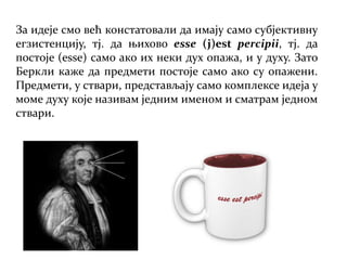 За идеје смо већ констатовали да имају само субјективну
егзистенцију, тј. да њихово esse (j)est percipii, тј. да
постоје (esse) само ако их неки дух опажа, и у духу. Зато
Беркли каже да предмети постоје само ако су опажени.
Предмети, у ствари, представљају само комплексе идеја у
моме духу које називам једним именом и сматрам једном
ствари.
 