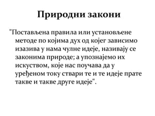 Природни закони
"Постављена правила или установљене
методе по којима дух од којег зависимо
изазива у нама чулне идеје, називају се
законима природе; а упознајемо их
искуством, које нас поучава да у
уређеном току ствари те и те идеје прате
такве и такве друге идеје".
 