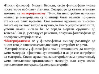 •Ирски филозоф, бискуп Беркли, своје филозофско учење
посветио је побијању атеизма. Сматрао је да сваки атеизам
почива на материјализму: "Било би непотребно износити
колико је материјална супстанција била велики пријатељ
атеистима свих времена. Сви њихови чудовишни системи
зависе од ње тако видно и нужно да ако се једном уклони тај
угаони камен читава ће се зграда морати срушити до
темеља". Он је, у складу са реченим, покушао филозофски да
оповргне материјализам.
•Материјализам се у филозофском смислу разликује од
онога што је означено свакодневном употребом те речи.
Материјализам у филозофији значи становиште да постоји
само материја (физичка супстанција) и да је све изграђено
од материје. Свест, душа итд. за материјализам представљају
само комплексно организовану материју, или скуп веома
комплексних интеракција делова материје.
 