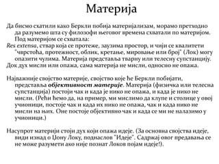 Материја
Да бисмо схатили како Беркли побија материјализам, морамо претходно
да разумемо шта су филозофи његовог времена схватали по материјом.
Под материјом се схватала:
Res extensa, ствар која се протеже, заузима простор, и чији се квалитети
"чврстоћа, протежност, облик, кретање, мировање или број" (Лок) могу
опазити чулима. Материја представља тварну или телесну супстанцију.
Док дух мисли или опажа, сама материја не мисли, односно не опажа.
Најважније својство материје, својство које ће Беркли побијати,
представља објективност материје. Материја (физичка или телесна
супстанција) постоји чак и када је нико не опажа, и када је нико не
мисли. (Рећи ћемо да, на пример, ми мислимо да клупе и столице у овој
учионици, постоје чак и када их нико не опажа, чак и када нико не
мисли на њих. Оне постоје објективно чак и када се ми не налазимо у
учионици.)
Насупрот материји стоји дух који опажа идеје. (За основна својства идеје,
види изнад о Џону Локу, поднаслов "Идеје". Садржај овог предавања се
не може разумети ако није познат Локов појам идеје!).
 