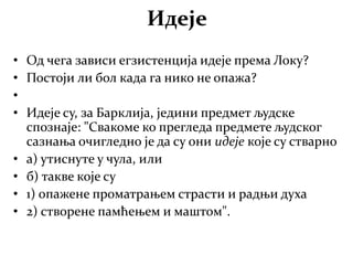 Идеје
• Од чега зависи егзистенција идеје према Локу?
• Постоји ли бол када га нико не опажа?
•
• Идеје су, за Барклија, једини предмет људске
спознаје: "Свакоме ко прегледа предмете људског
сазнања очигледно је да су они идеје које су стварно
• а) утиснуте у чула, или
• б) такве које су
• 1) опажене проматрањем страсти и радњи духа
• 2) створене памћењем и маштом".
 