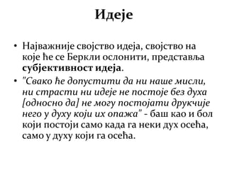 Идеје
• Најважније својство идеја, својство на
које ће се Беркли ослонити, представља
субјективност идеја.
• "Свако ће допустити да ни наше мисли,
ни страсти ни идеје не постоје без духа
[односно да] не могу постојати друкчије
него у духу који их опажа" - баш као и бол
који постоји само када га неки дух осећа,
само у духу који га осећа.
 