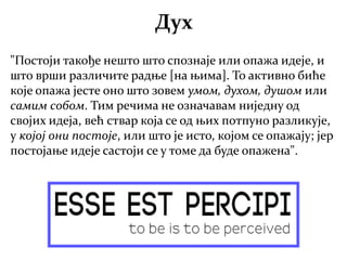"Постоји такође нешто што спознаје или опажа идеје, и
што врши различите радње [на њима]. То активно биће
које опажа јесте оно што зовем умом, духом, душом или
самим собом. Тим речима не означавам ниједну од
својих идеја, већ ствар која се од њих потпуно разликује,
у којој они постоје, или што је исто, којом се опажају; јер
постојање идеје састоји се у томе да буде опажена".
Дух
 