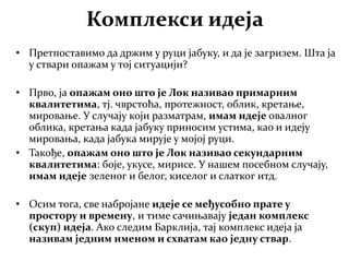 Комплекси идеја
• Претпоставимо да држим у руци јабуку, и да је загризем. Шта ја
у ствари опажам у тој ситуацији?
• Прво, ја опажам оно што је Лок називао примарним
квалитетима, тј. чврстоћа, протежност, облик, кретање,
мировање. У случају који разматрам, имам идеје овалног
облика, кретања када јабуку приносим устима, као и идеју
мировања, када јабука мирује у мојој руци.
• Такође, опажам оно што је Лок називао секундарним
квалитетима: боје, укусе, мирисе. У нашем посебном случају,
имам идеје зеленог и белог, киселог и слатког итд.
• Осим тога, све набројане идеје се међусобно прате у
простору и времену, и тиме сачињавају један комплекс
(скуп) идеја. Ако следим Барклија, тај комплекс идеја ја
називам једним именом и схватам као једну ствар.
 