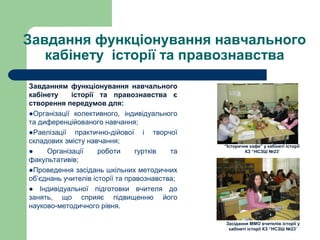 Завдання функціонування навчального
кабінету історії та правознавства
Завданням функціонування навчального
кабінету історії та правознавства є
створення передумов для:
●Організації колективного, індивідуального
та диференційованого навчання;
●Раелізації практично-дійової і творчої
складових змісту навчання;
● Організації роботи гуртків та
факультативів;
●Проведення засідань шкільних методичних
об’єднань учителів історії та правознавства;
● Індивідуальної підготовки вчителя до
занять, що сприяє підвищенню його
науково-методичного рівня.
Засідання ММО вчителів історії у
кабінеті історії КЗ “НСЗШ №23”
“Історичне кафе” у кабінеті історії
КЗ “НСЗШ №23”
 