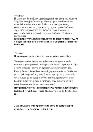 4ος τίτλος
Η λίμνη των Ιωαννίνων... μία ζωγραφιά στη μέση του χειμώνα
Στη μέση ενός βαρύτατου χειμώνα η λίμνη των Ιωαννίνων
αποτελεί μια οπτασία η οποία δίνει την ευκαιρία στους
κατοίκους της και τους επισκέπτες της να την απολαύσουν.
Ένας βιότοπος ο οποίος έχει διάφορα είδη πουλιών να
κολυμπούν εκεί δημιουργώντας έναν διαδραστικό πίνακα
ζωγραφικής
Πηγή:http://www.protothema.gr/environment/article/652295
/fotografies-i-limni-ton-ioanninon-mia-zografia-sti-mesi-tou-
heimona/
5ος τίτλος
Η ψυχική μας υγεία κινδυνεύει από το κυνήγι των «Like»
Το συγκεκριμένο άρθρο μας μιλά με ποιον τρόπο ο κάθε
άνθρωπος χρησιμοποιεί το ίντερνετ και την αντίδραση που έχει
ο κάθε άνθρωπος όταν δεν έχει πολλά λικε στα ποστ του.
Επίσης έχει αποδειχτεί ότι πολλοί χρησιμοποιούν το διαδίκτυο
για να μιλούν με φίλους τους ή απομακρυσμένους συγγενείς
τους. Καμιά φορά όμως οι άνθρωποι στενοχωριούνται όταν
βλέπουν τις ευτυχισμένες αναρτήσεις των φίλων τους γιατί
αυτοί δεν τους συμβαίνει κάτι τόσο καλό.
Πηγή:http://www.kathimerini.gr/893392/article/texnologia/d
iadiktyo/h-yyxikh-mas-ygeia-kindyneyei-apo-to-kynhgi-twn-
like
2)Να επιλέξετε έναν πρόλογο από αυτά τα άρθρα και να
σχολιάσετε το ύφος και τη δομή του
 