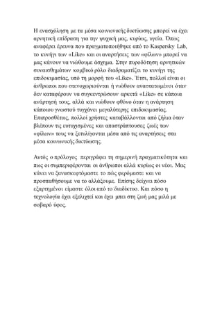Η ενασχόληση με τα μέσα κοινωνικής δικτύωσης μπορεί να έχει
αρνητική επίδραση για την ψυχική μας, κυρίως, υγεία. Όπως
αναφέρει έρευνα που πραγματοποιήθηκε από το Kaspersky Lab,
το κυνήγι των «Like» και οι αναρτήσεις των «φίλων» μπορεί να
μας κάνουν να νιώθουμε άσχημα. Στην πυροδότηση αρνητικών
συναισθημάτων κομβικό ρόλο διαδραματίζει το κυνήγι της
επιδοκιμασίας, υπό τη μορφή του «Like». Έτσι, πολλοί είναι οι
άνθρωποι που στενοχωριούνται ή νιώθουν αναστατωμένοι όταν
δεν καταφέρουν να συγκεντρώσουν αρκετά «Like» σε κάποια
ανάρτησή τους, αλλά και νιώθουν φθόνο όταν η ανάρτηση
κάποιου γνωστού τυγχάνει μεγαλύτερης επιδοκιμασίας.
Επιπροσθέτως, πολλοί χρήστες καταβάλλονται από ζήλια όταν
βλέπουν τις ευτυχισμένες και απαστράπτουσες ζωές των
«φίλων» τους να ξετυλίγονται μέσα από τις αναρτήσεις στα
μέσα κοινωνικής δικτύωσης.
Αυτός ο πρόλογος περιγράφει τη σημερινή πραγματικότητα και
πως οι συμπεριφέρονται οι άνθρωποι αλλά κυρίως οι νέοι. Μας
κάνει να ξανασκεφτόμαστε το πώς φερόμαστε και να
προσπαθήσουμε να το αλλάξουμε. Επίσης δείχνει πόσο
εξαρτημένοι είμαστε όλοι από το διαδίκτυο. Και πόσο η
τεχνολογία έχει εξελιχτεί και έχει μπει στη ζωή μας μιλά με
σοβαρό ύφος.
 