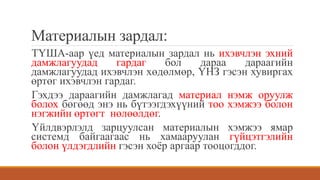 Материалын зардал:
ТҮША-аар үед материалын зардал нь ихэвчлэн эхний
дамжлагуудад гардаг бол дараа дараагийн
дамжлагуудад ихэвчлэн хөдөлмөр, ҮНЗ гэсэн хувиргах
өртөг ихэвчлэн гардаг.
Гэхдээ дараагийн дамжлагад материал нэмж оруулж
болох бөгөөд энэ нь бүтээгдэхүүний тоо хэмжээ болон
нэгжийн өртөгт нөлөөлдөг.
Үйлдвэрлэлд зарцуулсан материалын хэмжээ ямар
системд байгаагаас нь хамааруулан гүйцэтгэлийн
болон үлдэгдлийн гэсэн хоёр аргаар тооцогддог.
 