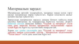 Материалын зардал:
Материалын өртгийг тодорхойлох, материал тавьж олгох зэрэг
ажлыг материалын нярав гүйцэтгэнэ. Харин нэхмэжлэх ажлыг
цехийн мастер гүйцэтгэнэ.
Зарцуулсан материалын зардалд дансны бичилт хийхдээ ямар
системд байгаагаас нь хамааруулан бүртгэлд тусгана. Хэрвээ
байнгын систем ашиглаж байвал *Түүхий эд материал* гэсэн
ганц данс ашиглах бөгөөд материалын хөдөлгөөнийг гарсан
тухай бүрд нь бүртгэлд тусгаж байх шаардлагтай.
Харин цаг үеийн системийн үед *Түүхий эд материал* гэсэн
дансанд зөвхөн үлдэгдлийг тусгаж , материалын хөдөлгөөнийг
*Татан авалт* гэсэн данс ашиглаж бүртгэнэ.
 