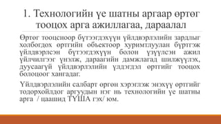 1. Технологийн үе шатны аргаар өртөг
тооцох арга ажиллагаа, дараалал
Өртөг тооцсноор бүтээгдэхүүн үйлдвэрлэлийн зардлыг
холбогдох өртгийн объектоор хуримтлуулан бүртгэж
үйлдвэрлсэн бүтээгдэхүүн болон үзүүлсэн ажил
үйлчилгээг үнэлж, дараагийн дамжлагад шилжүүлэх,
дуусаагүй үйлдвэрлэлийн үлдэгдэл өртгийг тооцох
болоцоог хангадаг.
Үйлдвэрлэлийн салбарт өргөн хэрэглэж энэхүү өртгийг
тодорхойлдог аргуудын нэг нь технологийн үе шатны
арга / цаашид ТҮША гэх/ юм.
 