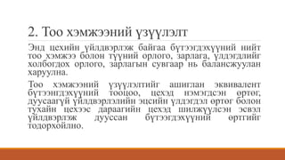 2. Тоо хэмжээний үзүүлэлт
Энд цехийн үйлдвэрлэж байгаа бүтээгдэхүүний нийт
тоо хэмжээ болон түүний орлого, зарлага, үлдэгдлийг
холбогдох орлого, зарлагын сувгаар нь балансжуулан
харуулна.
Тоо хэмжээний үзүүлэлтийг ашиглан эквивалент
бүтээнгдэхүүний тооцоо, цехэд нэмэгдсэн өртөг,
дуусаагүй үйлдвэрлэлийн эцсийн үлдэгдэл өртөг болон
тухайн цехээс дараагийн цехэд шилжүүлсэн эсвэл
үйлдвэрлэж дууссан бүтээгдэхүүний өртгийг
тодорхойлно.
 
