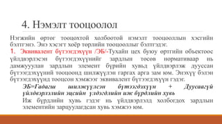 4. Нэмэлт тооцоолол
Нэгжийн өртөг тооцохтой холбоотой нэмэлт тооцооллын хэсгийн
бэлтгэнэ. Энэ хэсэгт хоёр төрлийн тооцооллыг бэлтгэдэг.
1. Эквивалент бүтээгдэхүүн /ЭБ/-Тухайн цех буюу өртгийн объектоос
үйлдвэрлэсэн бүтээгдэхүүнийг зардлын төсөв нормативаар нь
дамжууулан зардлын элемент бүрийн хувьд үйлдвэрлэж дууссан
бүтээгдэхүүний тооцоонд шилжүүлэн гаргах арга зам юм. Энэхүү бэлэн
бүтээгдэхүүнд тооцсон хэмжээг эквивалент бүтээгдэхүүн гэдэг.
ЭБ=Гадагш шилжүүлсэн бүтээгдэхүүн + Дуусаагүй
үйлдвэрлэлийн эцсийн үлдэгдлийн иж бүрдлийн хувь
Иж бүрдлийн хувь гэдэг нь үйлдвэрлэлд холбогдох зардлын
элементийн зарцуулагдсан хувь хэмжээ юм.
 