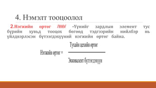 4. Нэмэлт тооцоолол
2.Нэгжийн өртөг /НӨ/ -Үүнийг зардлын элемент тус
бүрийн хувьд тооцох бөгөөд тэдгээрийн нийлбэр нь
үйлдвэрлэсэн бүтээгдэхүүний нэгжийн өртөг байна.
Тухайнцехийнөртөг
Нэгжийнөртөг=
Эккивалентбүтээгдэхүүн
 