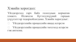 Хэвийн хорогдол:
Үйлдвэрлэлд гарч байх гологдлын норматив
хэмжээ. Ихэвчлэн бүтээгдэхүүний гарцын
үзүүлэлтээр тодорхойлогдоно. Хэвийн хорогдлыг:
Үйлдвэрлэлийн процессийн явцад илэрсэн
Үйлдвэрлэлийн процессийн төгсгөлд илэрсэн
гэж ангилна.
 