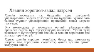 Хэвийн хорогдол-явцад илэрсэн
Хэвийн хорогдлын иж бүрдлийн хувь дуусаагүй
үйлдвэрлэлийн эцсийн үлдэгдлийн иж бүрдлийн хувиас бага
байвал түүнийг үйлдвэрлэлийн процессийн явцад илэрсэн
гэж үздэг.
Энэ тохиолдолд уг хорогдлын өртгийг үйлдвэрлэлийн
процесст байгаа бүх бүтээгдэхүүнд шингээнэ. Үүний тулд
эквивалент бүтээгдэхүүний тооцоонд хэвийн хорогдлын тоо
хэмжээг оруулахгүй.
Хэрвээ хэвийн хорогдол эхнийхээс бусад цех дамжлагад
илэрсэн бол хорогдлын хэмжээгээр өмнөх цехийн өртөгт
залруулга хийнэ.
 