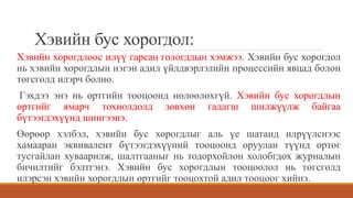 Хэвийн бус хорогдол:
Хэвийн хорогдлоос илүү гарсан гологдлын хэмжээ. Хэвийн бус хорогдол
нь хэвийн хорогдлын нэгэн адил үйлдвэрлэлийн процессийн явцад болон
төгсгөлд илэрч болно.
Гэхдээ энэ нь өртгийн тооцоонд нөлөөлөхгүй. Хэвийн бус хорогдлын
өртгийг ямарч тохиолдолд зөвхөн гадагш шилжүүлж байгаа
бүтээгдэхүүнд шингээнэ.
Өөрөөр хэлбэл, хэвийн бус хорогдлыг аль үе шатанд илрүүлснээс
хамааран эквивалент бүтээгдэхүүний тооцоонд оруулан түүнд өртөг
тусгайлан хуваарилж, шалтгааныг нь тодорхойлон холобгдох журналын
бичилтийг бэлтгэнэ. Хэвийн бус хорогдлын тооцоолол нь төгсгөлд
илэрсэн хэвийн хорогдлын өртгийг тооцохтой адил тооцоог хийнэ.
 