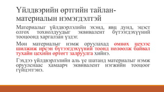 Үйлдвэрийн өртгийн тайлан-
материалын нэмэгдэлтэй
Материалыг үйлдвэрлэлийн эхэнд, явц дунд, эцэст
олгох тохиолдуудыг эквивалент бүтээгдэхүүний
тооцоонд харгалзан үздэг.
Мөн материалыг нэмж оруулахад өмнөх цехээс
шилжиж ирсэн бүтээгдэхүүний тоонд нөлөөлж байвал
тухайн цехийн өртөгт залруулга хийнэ.
Гэхдээ үйлдвэрлэлийн аль үе шатанд материалыг нэмж
оруулснаас хамаарч эквивалент нэгжийн тооцоог
гүйцэтгэнэ.
 