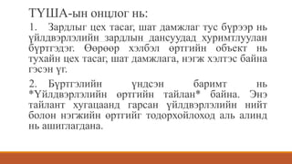 ТҮША-ын онцлог нь:
1. Зардлыг цех тасаг, шат дамжлаг тус бүрээр нь
үйлдвэрлэлийн зардлын дансуудад хуримтлуулан
бүртгэдэг. Өөрөөр хэлбэл өртгийн объект нь
тухайн цех тасаг, шат дамжлага, нэгж хэлтэс байна
гэсэн үг.
2. Бүртгэлийн үндсэн баримт нь
*Үйлдвэрлэлийн өртгийн тайлан* байна. Энэ
тайлант хугацаанд гарсан үйлдвэрлэлийн нийт
болон нэгжийн өртгийг тодорхойлоход аль алинд
нь ашиглагдана.
 