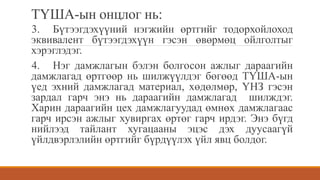 ТҮША-ын онцлог нь:
3. Бүтээгдэхүүний нэгжийн өртгийг тодорхойлоход
эквивалент бүтээгдэхүүн гэсэн өвөрмөц ойлголтыг
хэрэглэдэг.
4. Нэг дамжлагын бэлэн болгосон ажлыг дараагийн
дамжлагад өртгөөр нь шилжүүлдэг бөгөөд ТҮША-ын
үед эхний дамжлагад материал, хөдөлмөр, ҮНЗ гэсэн
зардал гарч энэ нь дараагийн дамжлагад шилждэг.
Харин дараагийн цех дамжлагуудад өмнөх дамжлагаас
гарч ирсэн ажлыг хувиргах өртөг гарч ирдэг. Энэ бүгд
нийлээд тайлант хугацааны эцэс дэх дуусаагүй
үйлдвэрлэлийн өртгийг бүрдүүлэх үйл явц болдог.
 