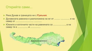 Открийте сами...
 Река Дунав е границата ни с Румъния.
 Дунавската равнина е разположена на юг от ......... .............. и на
север от ............................ ............
 Южните и източните части на равнината са ..................., а на
север тя е ................ и ................
 