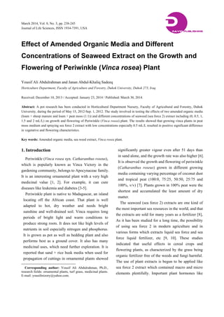 March 2014, Vol. 8, No. 3, pp. 238-245
Journal of Life Sciences, ISSN 1934-7391, USA
Effect of Amended Organic Media and Different
Concentrations of Seaweed Extract on the Growth and
Flowering of Periwinkle (Vinca rosea) Plant
Yousif Ali Abdulrahman and Janan Abdul-Khaliq Sadeeq
Horticulture Department, Faculty of Agriculture and Forestry, Duhok University, Duhok 273, Iraq
Received: December 10, 2013 / Accepted: January 23, 2014 / Published: March 30, 2014.
Abstract: A pot research has been conducted in Horticultural Department Nursery, Faculty of Agricultural and Forestry, Duhok
University, during the period of May 15, 2012-Sep. 1, 2012. The study involved in testing the effects of two amended organic media
(loam + sheep manure and loam + peat moss (1:1)) and different concentrations of seaweed (sea force 2) extract including (0, 0.5, 1,
1.5 and 2 mL/L) on growth and flowering of Periwinkle (Vinca rosea) plant. The results showed that growing vinca plants in peat
moss medium and spraying sea force 2 extract with low concentrations especially 0.5 mL/L resulted in positive significant difference
in vegetative and flowering characteristics.
Key words: Amended organic media, sea weed extract, Vinca rosea plant.
1. Introduction
Periwinkle (Vinca rosea syn. Catharanthus roseus),
which is popularly known as Vinca Victory in the
gardening community, belongs to Apocynaceae family.
It is an interesting ornamental plant with a very high
medicinal value [1, 2]. For example, it can cure
diseases like leukemia and diabetes [3-5].
Periwinkle plant is native to Madagascar, an island
locating off the African coast. That plant is well
adapted to hot, dry weather and needs bright
sunshine and well-drained soil. Vinca requires long
periods of bright light and warm conditions to
produce strong roots. It does not like high levels of
nutrients in soil especially nitrogen and phosphorus.
It is grown as pot as well as bedding plant and also
performs best as a ground cover. It also has many
medicinal uses, which need further exploration. It is
reported that sand + rice husk media when used for
propagation of cuttings in ornamental plants showed
Corresponding author: Yousif Ali Abdulrahman, Ph.D.,
research fields: ornamental plants, turf grass, medicinal plants.
E-mail: yousifmizory@yahoo.com.
significantly greater vigour even after 51 days than
in sand alone, and the growth rate was also higher [6].
It is observed the growth and flowering of periwinkle
(Catharanthus roseus) grown in different growing
media containing varying percentage of coconut dust
and tropical peat (100:0, 75:25, 50:50, 25:75 and
100%, v/v) [7]. Plants grown in 100% peat were the
shortest and accumulated the least amount of dry
matter.
The seaweed (sea force 2) extracts are one kind of
the most important sea resources in the world, and that
the extracts are sold for many years as a fertilizer [8],
As it has been studied for a long time, the possibility
of using sea force 2 in modern agriculture and in
various forms which extracts liquid sea force and sea
force liquid fertilizer, etc [9, 10]. These studies
indicated that useful effects in cereal crops and
flowering plants, as characterized by the grass being
organic fertilizer free of the weeds and fungi harmful.
The use of plant extracts is begun to be applied like
sea force 2 extract which contained macro and micro
elements plentifully. Important plant hormones like
DDAVID PUBLISHING
 