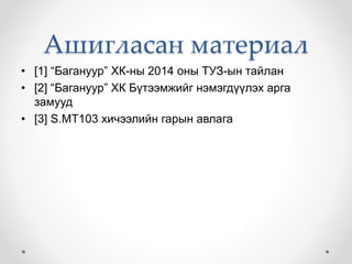 Ашигласан материал
• [1] “Багануур” ХК-ны 2014 оны ТУЗ-ын тайлан
• [2] “Багануур” ХК Бүтээмжийг нэмэгдүүлэх арга
замууд
• [3] S.MT103 хичээлийн гарын авлага
 