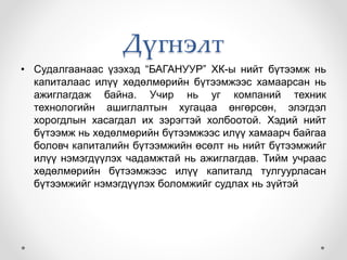 Дүгнэлт
• Судалгаанаас үзэхэд “БАГАНУУР” ХК-ы нийт бүтээмж нь
капиталаас илүү хөдөлмөрийн бүтээмжээс хамаарсан нь
ажиглагдаж байна. Учир нь уг компаний техник
технологийн ашиглалтын хугацаа өнгөрсөн, элэгдэл
хорогдлын хасагдал их зэрэгтэй холбоотой. Хэдий нийт
бүтээмж нь хөдөлмөрийн бүтээмжээс илүү хамаарч байгаа
боловч капиталийн бүтээмжийн өсөлт нь нийт бүтээмжийг
илүү нэмэгдүүлэх чадамжтай нь ажиглагдав. Тийм учраас
хөдөлмөрийн бүтээмжээс илүү капиталд тулгуурласан
бүтээмжийг нэмэгдүүлэх боломжийг судлах нь зүйтэй
 