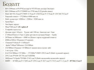 Бодолт
• БО=2300мян.тн*0.9*45доллар/тн=93150 мян.доллар (Экспорт)
• БО=2300мян.тн*0.1*25000₮/тн=5750 мян.₮ (Уурхайн амаас)
• Нийт БО=93.15сая.$*1700₮+5.75сая.₮=158355сая.₮+5.75сая.₮=158’360.75 Сая.₮
• Хөрсний хэмжээ = 3*2300тн=6900 мян.тн
• Нийт уулын цул= 6900тн + 2300тн = 9200 мян.тн
• Хувилбар 1.
• Зам барих зардал:
• 90км*500 сая.₮=45 тэрбум.₮
• Тээврийн хэрэгсэлд:
• Дундаж хурд= 65км/ц Туулах зай=180 км Ажиллах цаг= 8цаг
• t=180км/65км/ц=2.7цаг (1 рейс үргэлжлэх хугацаа) Өдөрт – 4 рейс
• 2070мян.тн/300хоног = 6900 тн (Хоногт гаргах нүүрсний хэмжээ)
• 6900тн/240тн=29машин (15 машин)
• 15машин*110сая.₮=1’650сая.₮
• 4рейс*180км*300хоног=216’000км
• 216’000км/15машин=14’400км (1 машин жилд туулах зай)
• 1 км түлш - 0.8л
• 0.8л*216’000км=172’800л 172’800л*1500₮=259.2 сая.₮ (Нийт түлшний зардал)
• 259.2 сая.₮*0.08=20.736 сая.₮ (ШТМ)
• 300Хоног*115рейс*70’000=2’415 сая.₮ (Нийт жолоочийн цалингийн зардал)
• НИЙТ 45’000 сая.₮+1’650 сая.₮+259.2 сая.₮+20.7 сая.₮+2’415 сая.₮+1.2 сая.₮= 49’346.1 Сая.₮
 