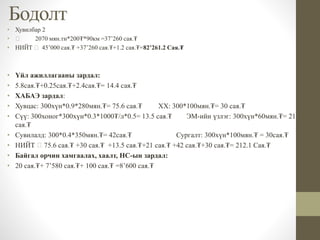 Бодолт
• Хувилбар 2
• 2070 мян.тн*200₮*90км =37’260 сая.₮
• НИЙТ 45’000 сая.₮ +37’260 сая.₮+1.2 сая.₮=82’261.2 Сая.₮
• Үйл ажиллагааны зардал:
• 5.8сая.₮+0.25сая.₮+2.4сая.₮= 14.4 сая.₮
• ХАБАЭ зардал:
• Хувцас: 300хүн*0.9*280мян.₮= 75.6 сая.₮ ХХ: 300*100мян.₮= 30 сая.₮
• Сүү: 300хоног*300хүн*0.3*1000₮/л*0.5= 13.5 сая.₮ ЭМ-ийн үзлэг: 300хүн*60мян.₮= 21
сая.₮
• Сувилалд: 300*0.4*350мян.₮= 42сая.₮ Сургалт: 300хүн*100мян.₮ = 30сая.₮
• НИЙТ 75.6 сая.₮ +30 сая.₮ +13.5 сая.₮+21 сая.₮ +42 сая.₮+30 сая.₮= 212.1 Сая.₮
• Байгал орчин хамгаалах, хаалт, НС-ын зардал:
• 20 сая.₮+ 7’580 сая.₮+ 100 сая.₮ =8’600 сая.₮
 