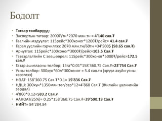 Бодолт
• Татвар төлбөрүүд:
• Экспортын татвар: 2000₮/тн*2070 мян.тн = 4’140 сая.₮
• Гаалийн мэдүүлэг: 115рейс*300хоног*1200₮/рейс= 41.4 сая.₮
• Гарал үүслийн гэрчилгээ: 2070 мян.тн/60тн =34’500$ (58.65 сая.₮)
• Ариутгал: 115рейс*300хоног*3000₮/рейс=103.5 Сая.₮
• Тээвэрлэлтийн C зөвшөөрөл: 115рейс*300хоног*5000₮/рейс=172.5
сая.₮
• Газар ашигласны төлбөр: 15га*0.01*158’360.75 Сая.₮=23’754 Сая.₮
• Усны төлбөр: 300хүн*60л*300хоног = 5.4 сая.тн (эрүүл ахуйн усны
хэрэглээ)
• НӨАТ: 158’360.75 Сая.₮*0.1= 15’836 Сая.₮
• НДШ: 300хүн*1350мян.төг/сар*12=4’860 Сая.₮ (Жилийн цалингийн
зардал)
• 4’860*0.12=583.2 Сая.₮
• ААНОАТ(25%)= 0.25*158’360.75 Сая.₮=39’590.18 Сая.₮
• НИЙТ= 84’284.84
 