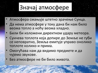 • Атмосфера смањује штетно зрачење Сунца.
• Да нема атмосфере у току дана би нам било
веома топло а ноћу веома хладно.
• Били би изложени директном удару метеора.
• Сунчева топлота која допире до Земље не губи
се неповратно, Земља емитује управо онолико
топлоте колико и прима.
• Омогућава нам да видимо предмете и да
чујемо звукове.
• Без атмосфере не би било живота.
Значај атмосфере
 
