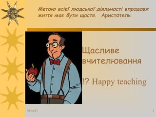Щасливе
вчителювання
Happy teaching!?
09/04/17 1
Метою всієї людської діяльності впродовж
життя має бути щастя. Аристотель
 