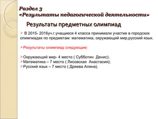 Результаты предметных олимпиадРезультаты предметных олимпиад
Раздел 3Раздел 3
«Результаты педагогической деятельности»«Результаты педагогической деятельности»
 В 2015- 2016уч.г.учащиеся 4 класса принимали участие в городских
олимпиадах по предметам: математика, окружающий мир,русский язык.
Результаты олимпиад следующие:
Окружающий мир- 4 место ( Субботин Денис);
Математика – 7 место ( Лисовская Анастасия);
Русский язык – 7 место ( Дреева Алина).
 