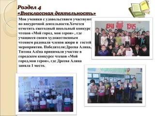 РозделРоздел 44
«Внеклассная«Внеклассная деятельностьдеятельность»»
Мои ученики с удовольствием участвуют
во внеурочной деятельности.Хочется
отметить ежегодный школьный конкурс
чтецов «Мой город, мои герои» , где
учащиеся своим художественным
чтением радовали членов жюри и гостей
мероприятия. Победители:Дреева Алина,
Титова Алёна принимали участие в
городском конкурсе чтецов «Мой
город,мои герои», где Дреева Алина
заняла 1 место.
 