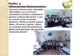 РазделРаздел 44
«Внеклассная«Внеклассная деятельностьдеятельность»»
Хочеться отметить игру- викторину
«Всезнайки», где дети имели
возможность блеснуть знаниями по
разным учебным предметам. А так-
же участие детей в классных
проектах « Память в наших сердцах
жива», «В гостях у книги», «Букет
для мамочки моей».И, конечно-же,
финальный праздник «До свидания,
начальная школа!»
 