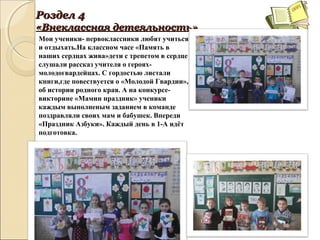 РозделРоздел 44
«Внеклассная«Внеклассная дедететеяльностьяльность»»
Мои ученики- первоклассники любят учиться
и отдыхать.На классном часе «Память в
наших сердцах жива»дети с трепетом в сердце
слушали рассказ учителя о героях-
молодогвардейцах. С гордостью листали
книги,где повествуется о «Молодой Гвардии»,
об истории родного края. А на конкурсе-
викторине «Мамин праздник» ученики
каждым выполненым заданием в команде
поздравляли своих мам и бабушек. Впереди
«Праздник Азбуки». Каждый день в 1-А идёт
подготовка.
 