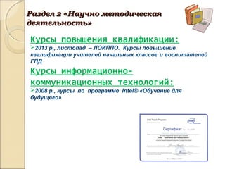 Курсы повышения квалификации:
2013 р., листопад – ЛОИППО. Курсы повышение
квалификации учителей начальных классов и воспитателей
ГПД
Курсы информационно-
коммуникационных технологий:
2008 р., курсы по программе Іntel® «Обучение для
будущего»
Раздел 2 «Научно методическаяРаздел 2 «Научно методическая
деятельность»деятельность»
 
