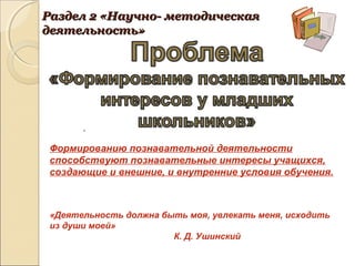 Формированию познавательной деятельности
способствуют познавательные интересы учащихся,
создающие и внешние, и внутренние условия обучения.
«Деятельность должна быть моя, увлекать меня, исходить
из души моей»
К. Д. Ушинский
Раздел 2 «Научно- методическаяРаздел 2 «Научно- методическая
деятельность»деятельность»
.
 